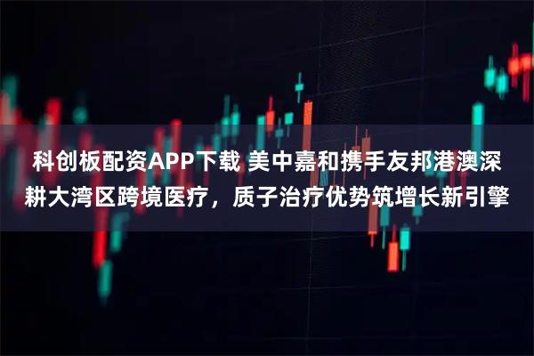 科创板配资APP下载 美中嘉和携手友邦港澳深耕大湾区跨境医疗，质子治疗优势筑增长新引擎