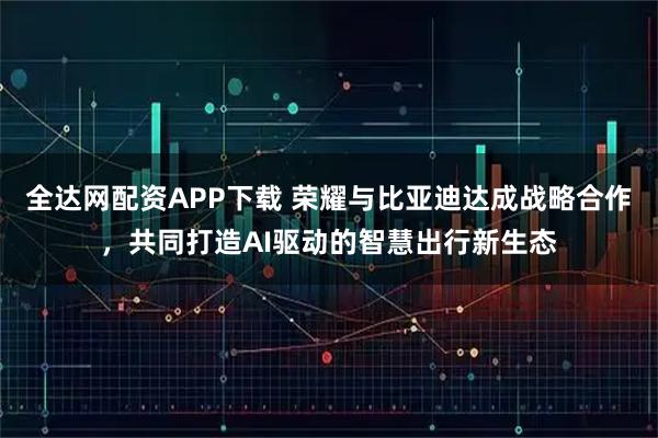 全达网配资APP下载 荣耀与比亚迪达成战略合作,共同打造AI驱动的智慧出行新生态