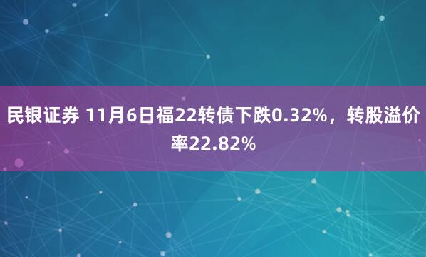 民银证券 11月6日福22转债下跌0.32%，转股溢价率22.82%