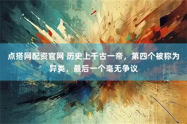 点搭网配资官网 历史上千古一帝，第四个被称为异类，最后一个毫无争议