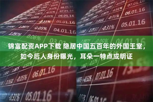 锦富配资APP下载 隐居中国五百年的外国王室，如今后人身份曝光，耳朵一特点成明证