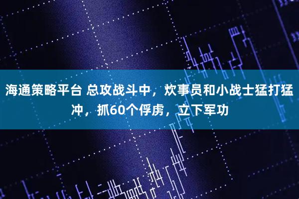 海通策略平台 总攻战斗中，炊事员和小战士猛打猛冲，抓60个俘虏，立下军功