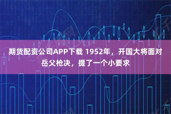 期货配资公司APP下载 1952年,开国大将面对岳父枪决,提了一个小要求