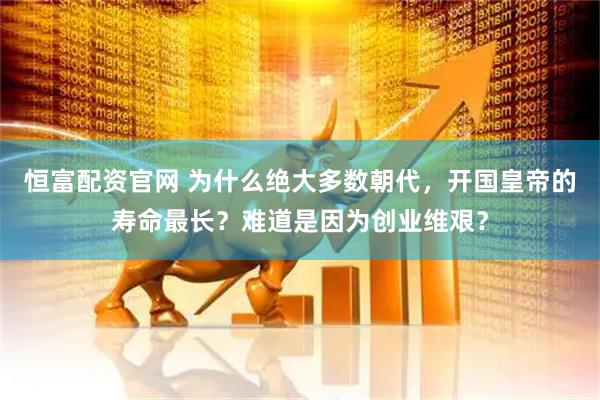 恒富配资官网 为什么绝大多数朝代，开国皇帝的寿命最长？难道是因为创业维艰？