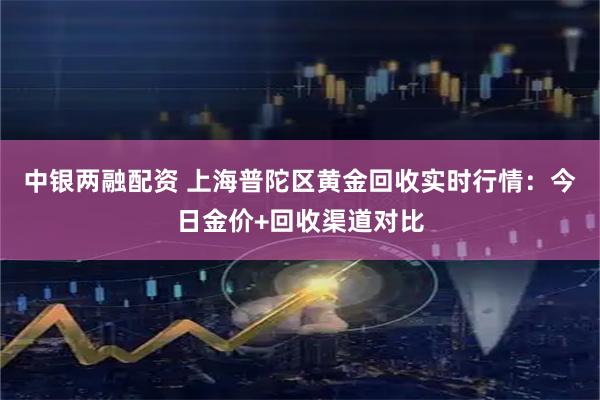 中银两融配资 上海普陀区黄金回收实时行情:今日金价+回收渠道对比