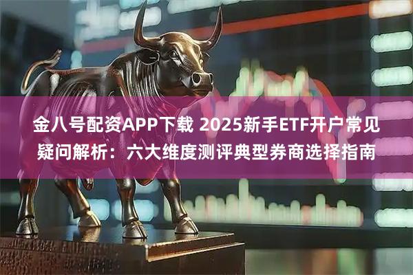 金八号配资APP下载 2025新手ETF开户常见疑问解析:六大维度测评典型券商选择指南