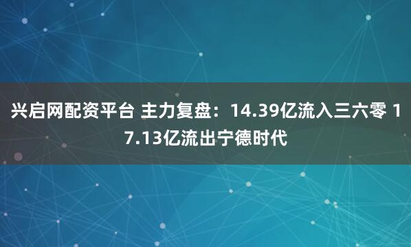 兴启网配资平台 主力复盘：14.39亿流入三六零 17.13亿流出宁德时代