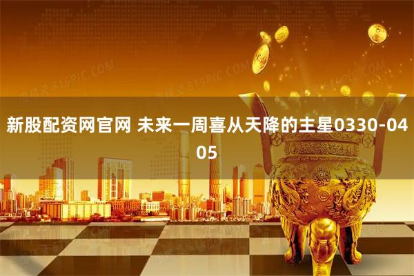 新股配资网官网 未来一周喜从天降的主星0330-0405