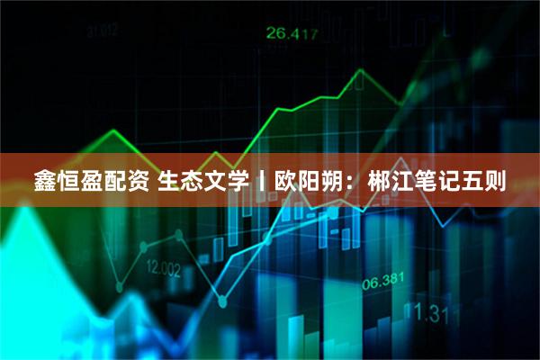 鑫恒盈配资 生态文学丨欧阳朔：郴江笔记五则