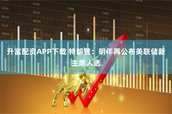 升富配资APP下载 特朗普：明年再公布美联储新主席人选