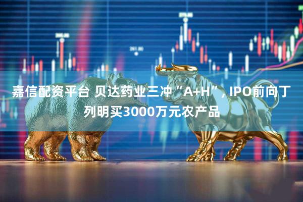 嘉信配资平台 贝达药业三冲“A+H”, IPO前向丁列明买3000万元农产品