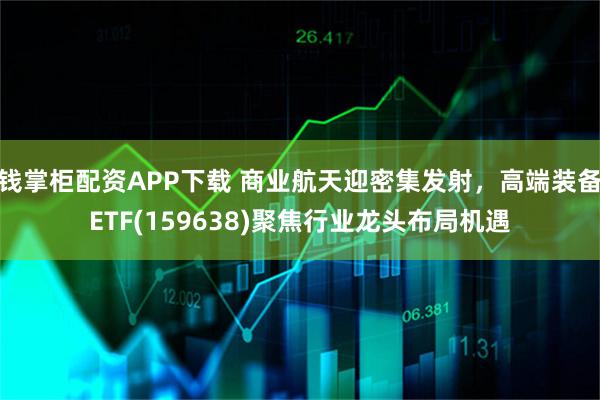 钱掌柜配资APP下载 商业航天迎密集发射，高端装备ETF(159638)聚焦行业龙头布局机遇