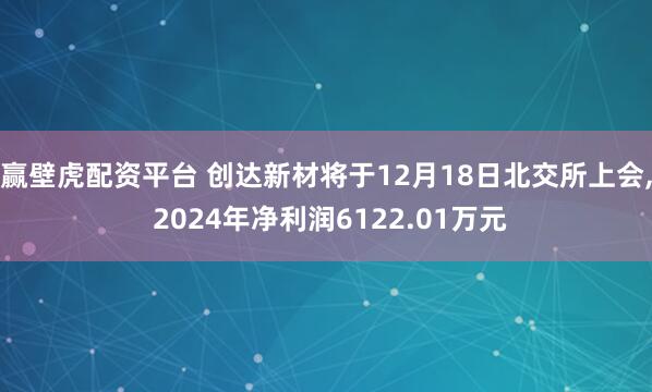 赢壁虎配资平台 创达新材将于12月18日北交所上会, 2024年净利润6122.01万元