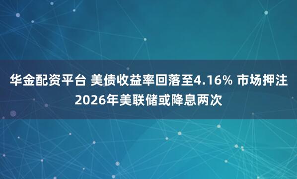 华金配资平台 美债收益率回落至4.16% 市场押注2026年美联储或降息两次
