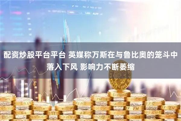 配资炒股平台平台 英媒称万斯在与鲁比奥的笼斗中落入下风 影响力不断萎缩