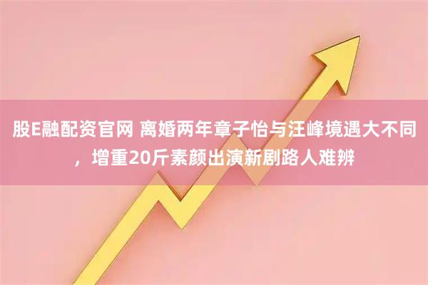 股E融配资官网 离婚两年章子怡与汪峰境遇大不同，增重20斤素颜出演新剧路人难辨