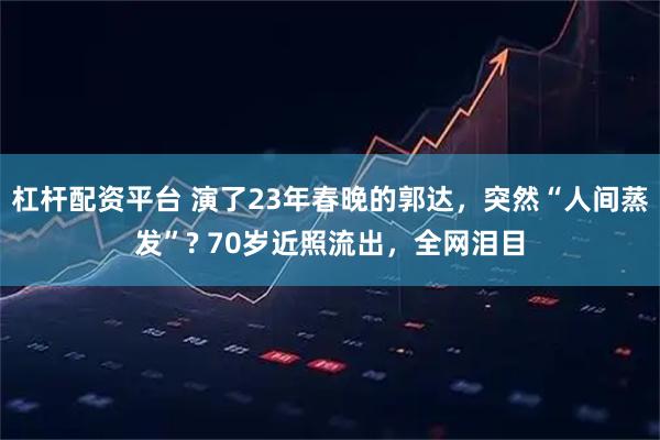 杠杆配资平台 演了23年春晚的郭达，突然“人间蒸发”? 70岁近照流出，全网泪目