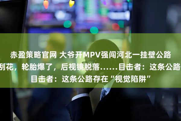 赤盈策略官网 大爷开MPV强闯河北一挂壁公路，出来时全车被刮花，轮胎爆了，后视镜脱落……目击者：这条公路存在“视觉陷阱”