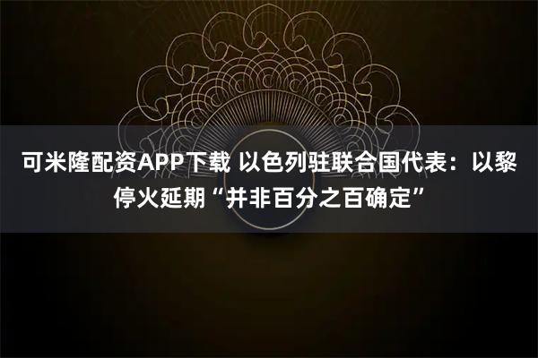 可米隆配资APP下载 以色列驻联合国代表：以黎停火延期“并非百分之百确定”