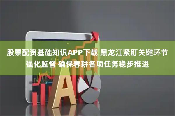 股票配资基础知识APP下载 黑龙江紧盯关键环节强化监督 确保春耕各项任务稳步推进
