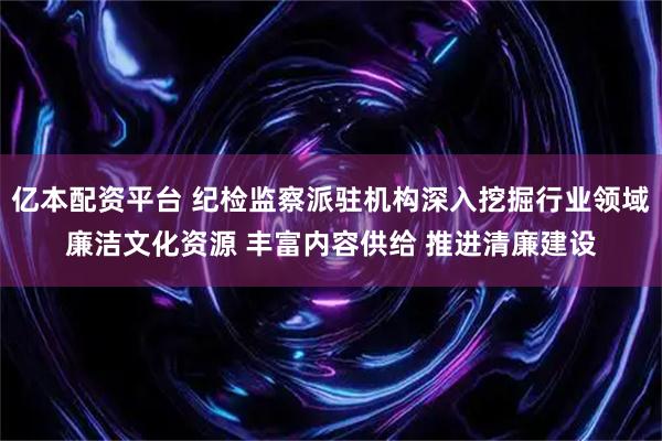 亿本配资平台 纪检监察派驻机构深入挖掘行业领域廉洁文化资源 丰富内容供给 推进清廉建设