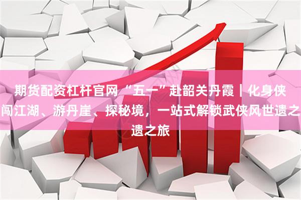 期货配资杠杆官网 “五一”赴韶关丹霞｜化身侠客闯江湖、游丹崖、探秘境，一站式解锁武侠风世遗之旅