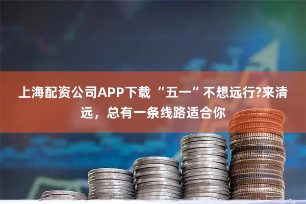 上海配资公司APP下载 “五一”不想远行?来清远，总有一条线路适合你